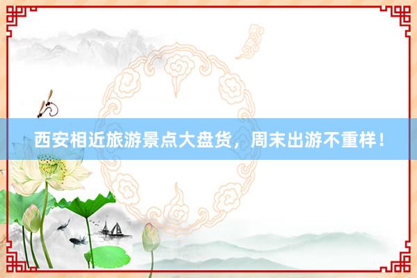 西安相近旅游景点大盘货，周末出游不重样！