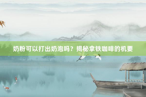 奶粉可以打出奶泡吗？揭秘拿铁咖啡的机要