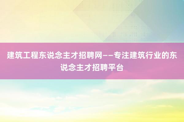 建筑工程东说念主才招聘网——专注建筑行业的东说念主才招聘平台